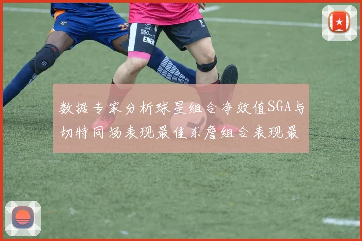 数据专家分析球星组合净效值SGA与切特同场表现最佳东詹组合表现最差