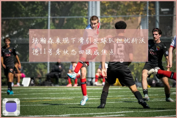 杨瀚森表现下滑引发球队担忧科沃德11号秀状态回暖成焦点