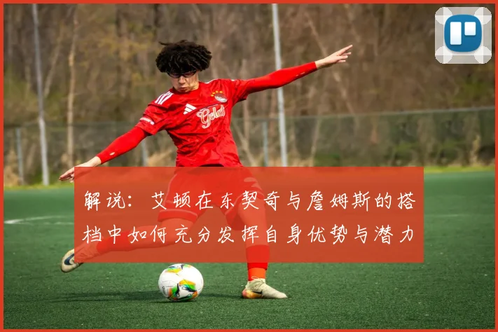 解说：艾顿在东契奇与詹姆斯的搭档中如何充分发挥自身优势与潜力