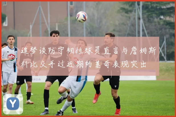 追梦谈防守韧性球员直言与詹姆斯科比交手过近期约基奇表现突出