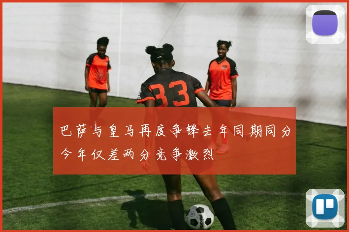 巴萨与皇马再度争锋去年同期同分今年仅差两分竞争激烈
