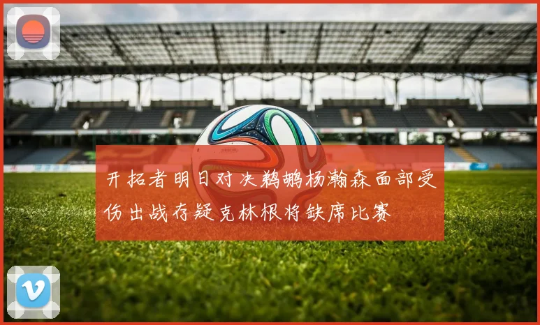 开拓者明日对决鹈鹕杨瀚森面部受伤出战存疑克林根将缺席比赛
