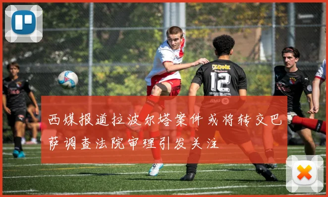 西媒报道拉波尔塔案件或将转交巴萨调查法院审理引发关注