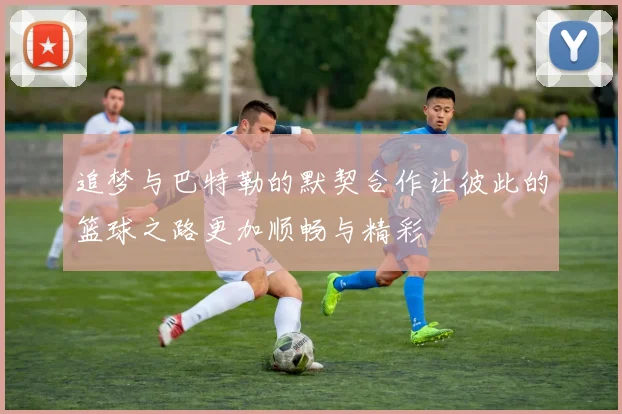 追梦与巴特勒的默契合作让彼此的篮球之路更加顺畅与精彩