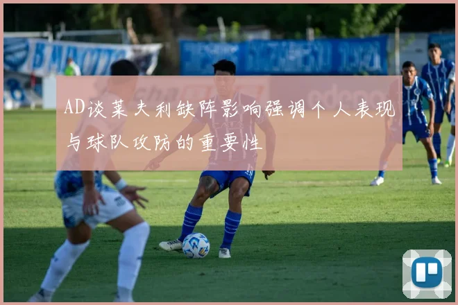 AD谈莱夫利缺阵影响强调个人表现与球队攻防的重要性