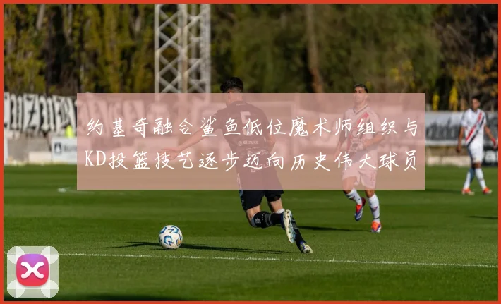 约基奇融合鲨鱼低位魔术师组织与KD投篮技艺逐步迈向历史伟大球员之路