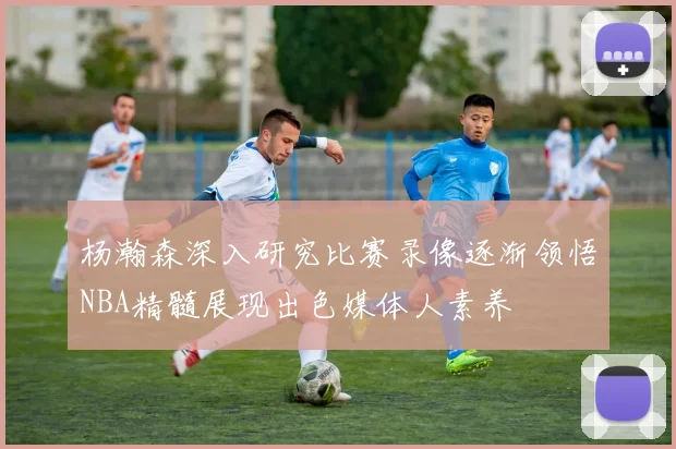 杨瀚森深入研究比赛录像逐渐领悟NBA精髓展现出色媒体人素养