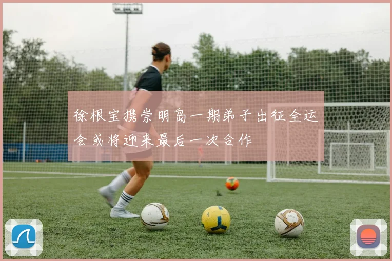 徐根宝携崇明岛一期弟子出征全运会或将迎来最后一次合作