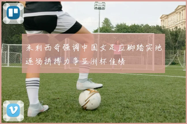 米利西奇强调中国女足应脚踏实地逐场拼搏力争亚洲杯佳绩
