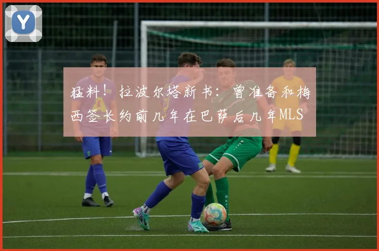 猛料！拉波尔塔新书：曾准备和梅西签长约前几年在巴萨后几年MLS