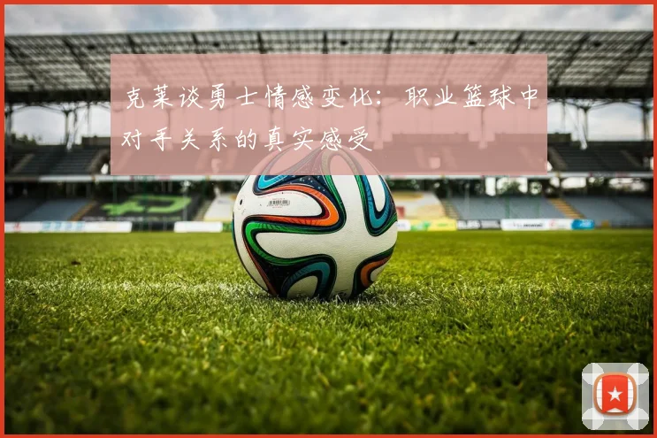 克莱谈勇士情感变化：职业篮球中对手关系的真实感受