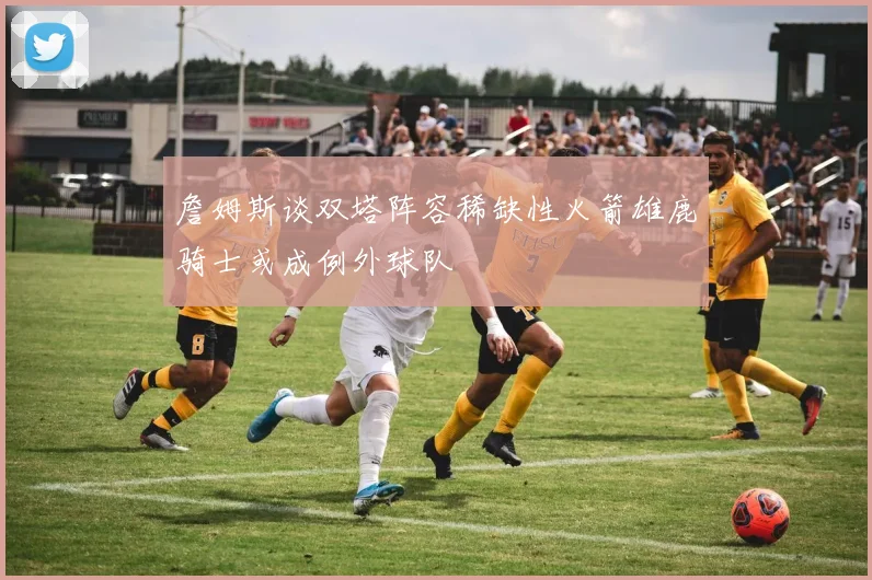 詹姆斯谈双塔阵容稀缺性火箭雄鹿骑士或成例外球队