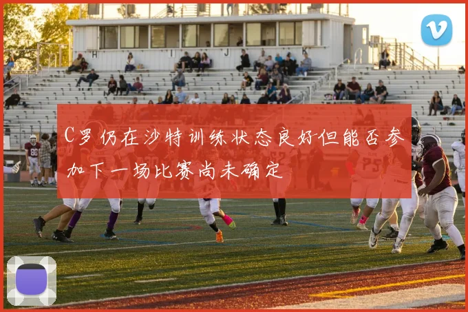 C罗仍在沙特训练状态良好但能否参加下一场比赛尚未确定