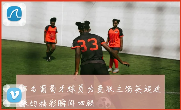 四名葡萄牙球员为曼联主场英超进球的精彩瞬间回顾