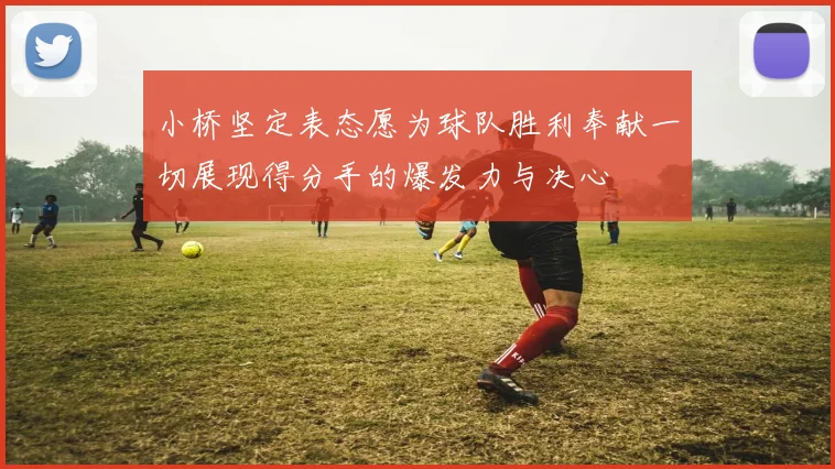 小桥坚定表态愿为球队胜利奉献一切展现得分手的爆发力与决心