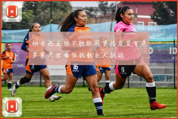 切尔西五场不胜欧冠资格岌岌可危罗塞尼尔面临执教巨大挑战