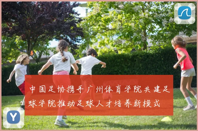 中国足协携手广州体育学院共建足球学院推动足球人才培养新模式