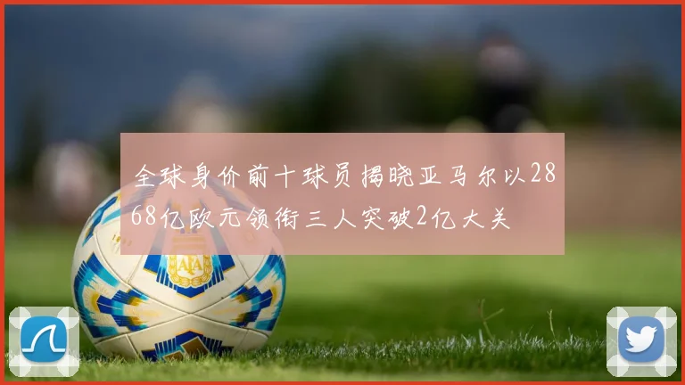 全球身价前十球员揭晓亚马尔以2868亿欧元领衔三人突破2亿大关