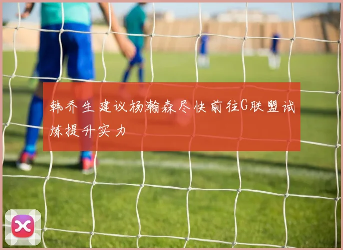 韩乔生建议杨瀚森尽快前往G联盟试炼提升实力
