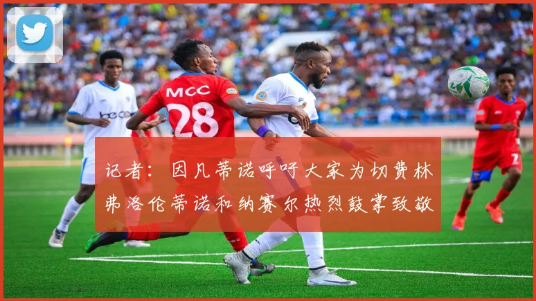 记者：因凡蒂诺呼吁大家为切费林弗洛伦蒂诺和纳赛尔热烈鼓掌致敬