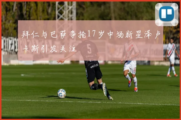 拜仁与巴萨争抢17岁中场新星泽卢卡斯引发关注
