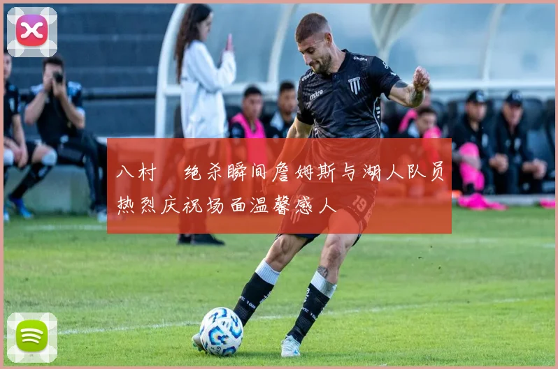 八村塁绝杀瞬间詹姆斯与湖人队员热烈庆祝场面温馨感人