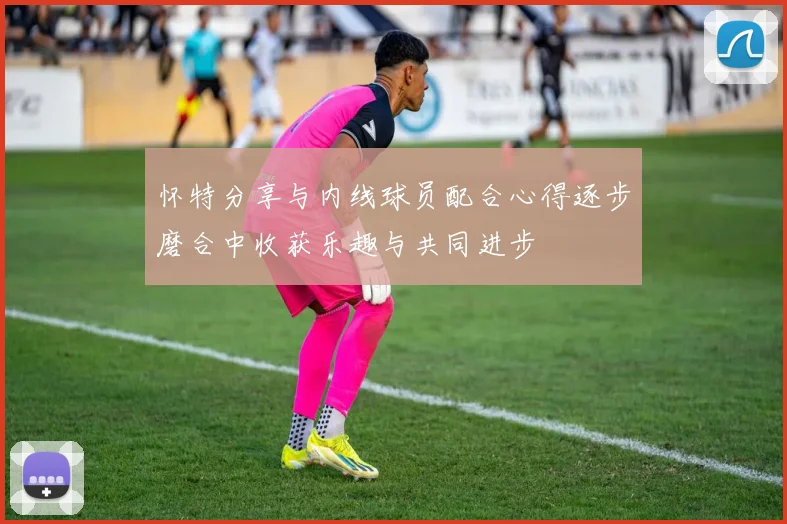 怀特分享与内线球员配合心得逐步磨合中收获乐趣与共同进步