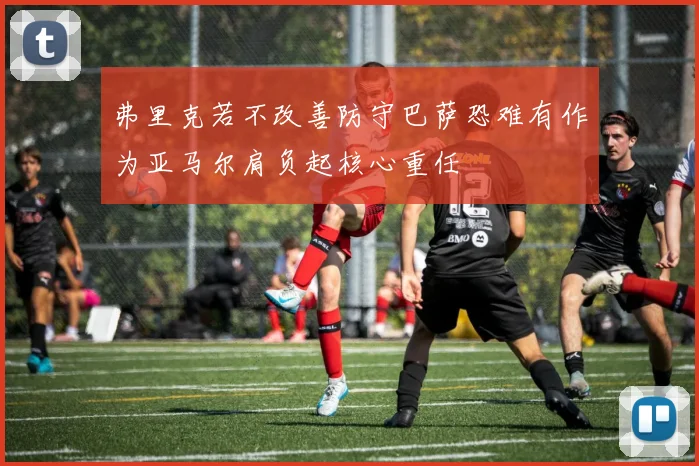 弗里克若不改善防守巴萨恐难有作为亚马尔肩负起核心重任