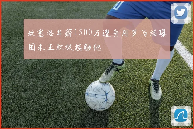 坎塞洛年薪1500万遭弃用罗马诺曝国米正积极接触他