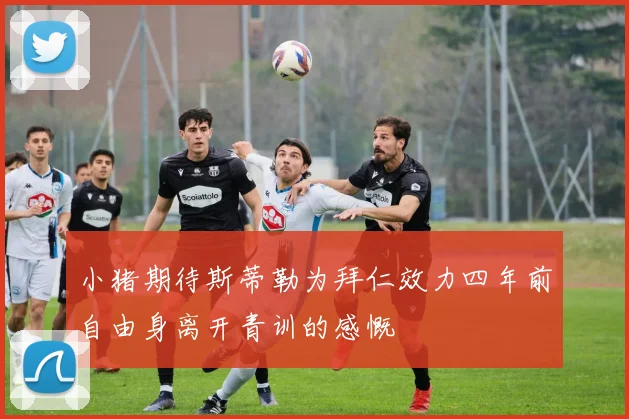 小猪期待斯蒂勒为拜仁效力四年前自由身离开青训的感慨