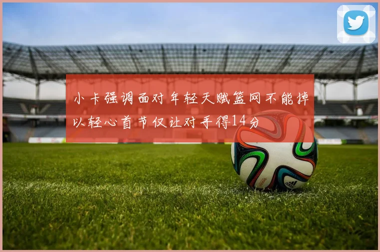 小卡强调面对年轻天赋篮网不能掉以轻心首节仅让对手得14分