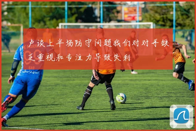 卢谈上半场防守问题我们对对手缺乏重视和专注力导致失利
