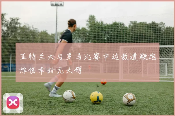 亚特兰大与罗马比赛中边裁遭鞭炮炸伤幸好无大碍