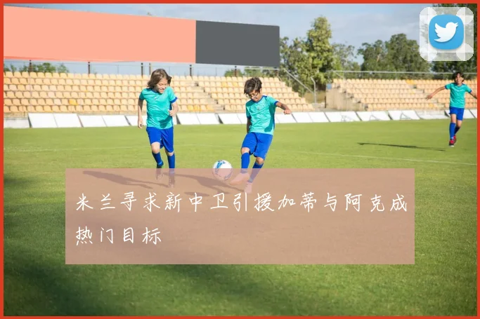 米兰寻求新中卫引援加蒂与阿克成热门目标